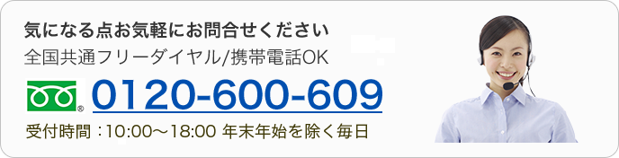 気になる点お気軽にお問合せください　全国共通フリーダイヤル/携帯電話OK　0120-600-609　受付時間：10:00～18:00 年末年始を除く毎日