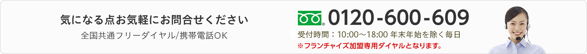 気になる点お気軽にお問合せください　全国共通フリーダイヤル/携帯電話OK　0120-600-609　受付時間：10:00～18:00 年末年始を除く毎日