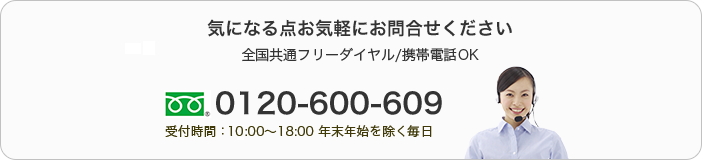 気になる点お気軽にお問合せください　全国共通フリーダイヤル/携帯電話OK　0120-600-609　受付時間：10:00～18:00 年末年始を除く毎日