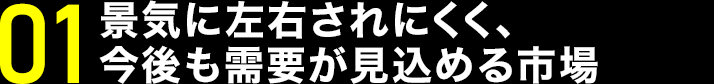 景気に左右されにくく、今後さらに需要が高まる成長市場