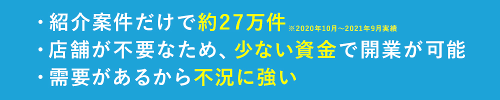 ・紹介案件だけで約27万件(※2019年10⽉〜2020年9⽉実績)・少ない資金で開業が可能・需要があるから不況に強い