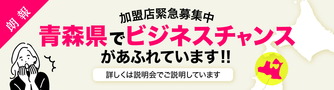 加盟店緊急募集中 青森県でビジネスチャンスがあふれています！ 詳しくは説明会でご説明しています